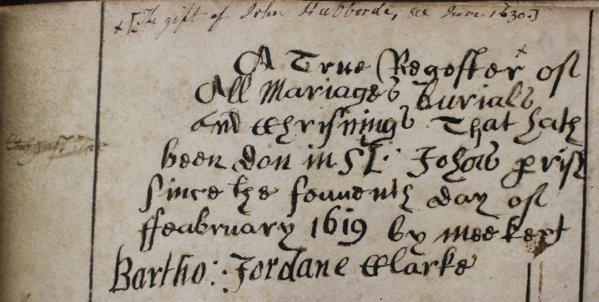The first combined register begins with this brief note from the clerk, Bartholomew Jordane stating that it is ‘A True Regester of all Mariages, Burials and Chrisnings that hath been don in St. John's Parish since the seauenth day of Feabruary, 1619.' The later addition of a note at the top of the page states that this combined register was the gift of John Hubborde in June 1630. RCB Library P328.01.1